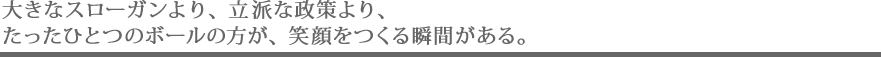 大きなスローガンより、立派な政策より、たったひとつのボールの方が、笑顔をつくる瞬間がある。